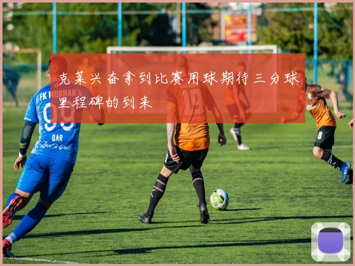 克莱兴奋拿到比赛用球期待三分球里程碑的到来