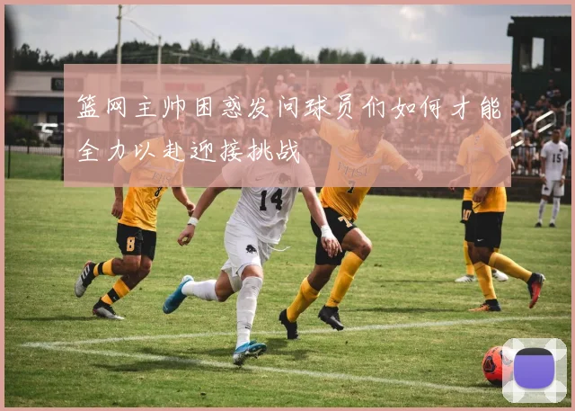 篮网主帅困惑发问球员们如何才能全力以赴迎接挑战