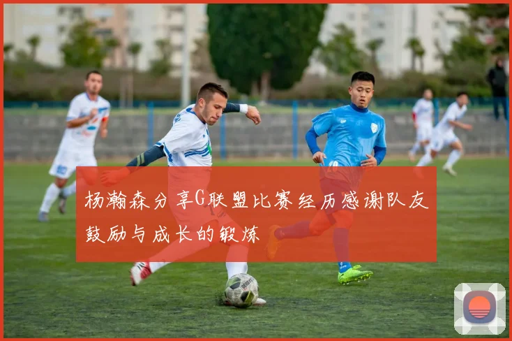 杨瀚森分享G联盟比赛经历感谢队友鼓励与成长的锻炼