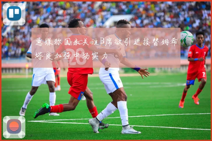 意媒称国米关注B席欲引进接替姆希塔良加强中场实力