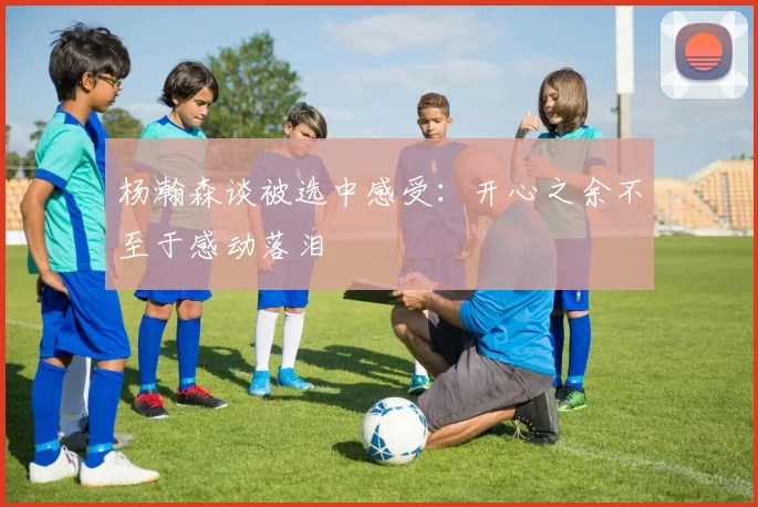 杨瀚森谈被选中感受：开心之余不至于感动落泪