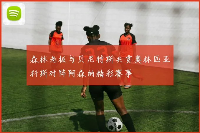 森林老板与贝尼特斯共赏奥林匹亚科斯对阵阿森纳精彩赛事