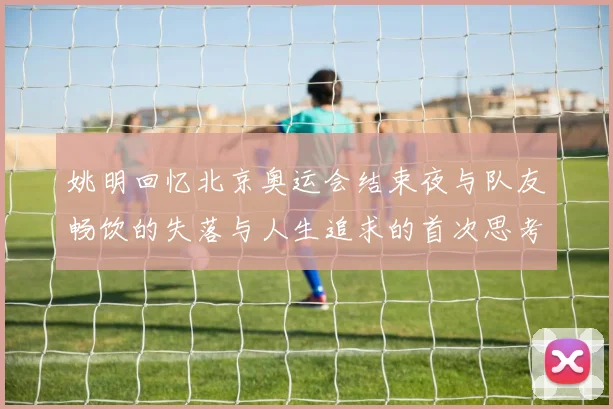 姚明回忆北京奥运会结束夜与队友畅饮的失落与人生追求的首次思考