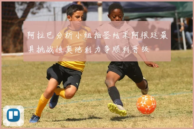 阿拉巴分析小组抽签结果阿根廷最具挑战性奥地利力争顺利晋级