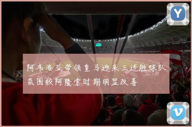 阿韦洛亚带领皇马迎来三连胜球队氛围较阿隆索时期明显改善