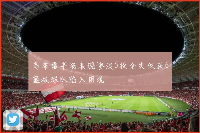 乌布雷半场表现惨淡5投全失仅获6篮板球队陷入困境