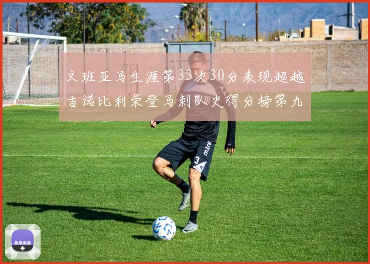 文班亚马生涯第33次30分表现超越吉诺比利荣登马刺队史得分榜第九位