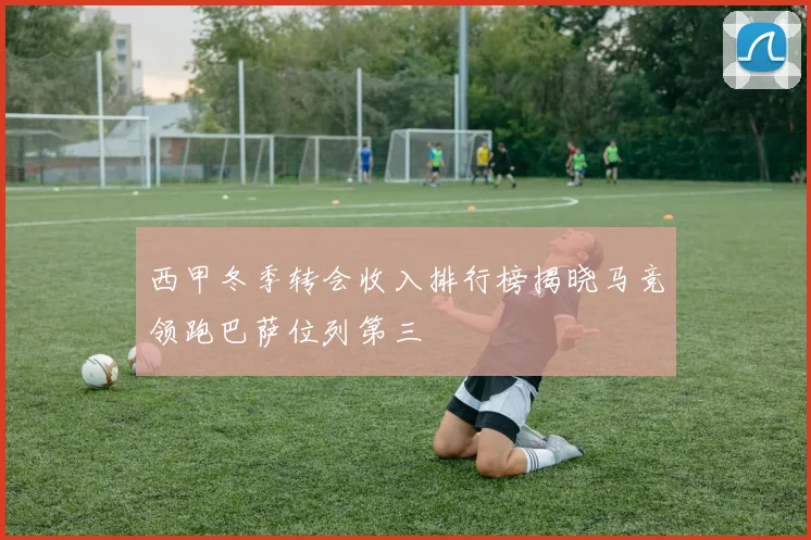 西甲冬季转会收入排行榜揭晓马竞领跑巴萨位列第三