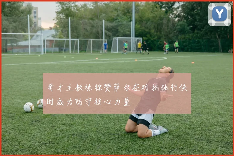 奇才主教练称赞萨尔在对抗独行侠时成为防守核心力量