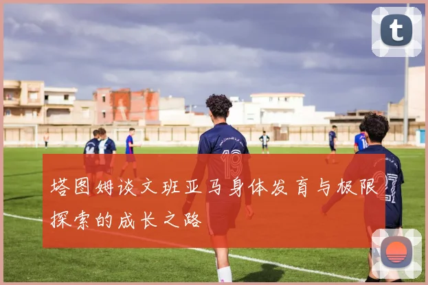 塔图姆谈文班亚马身体发育与极限探索的成长之路