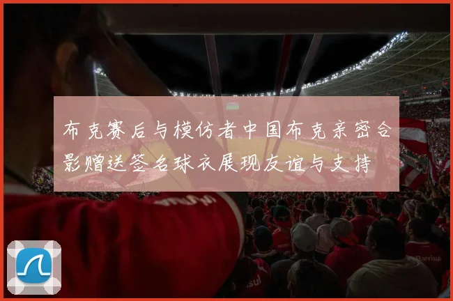 布克赛后与模仿者中国布克亲密合影赠送签名球衣展现友谊与支持