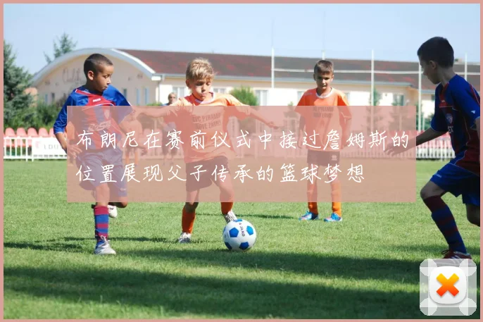 布朗尼在赛前仪式中接过詹姆斯的位置展现父子传承的篮球梦想
