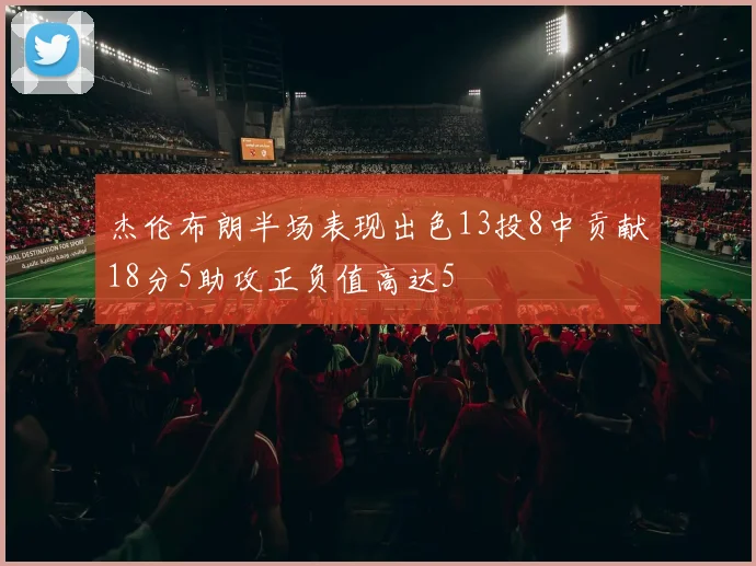 杰伦布朗半场表现出色13投8中贡献18分5助攻正负值高达5