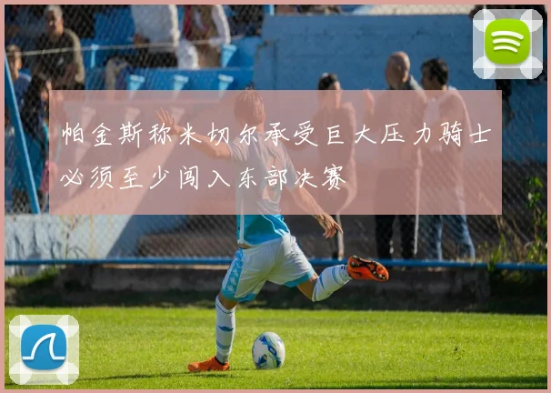 帕金斯称米切尔承受巨大压力骑士必须至少闯入东部决赛