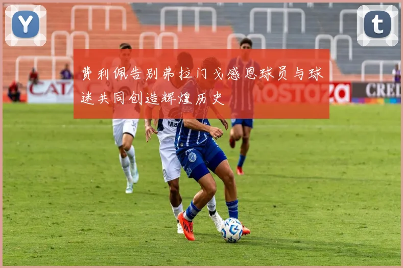 费利佩告别弗拉门戈感恩球员与球迷共同创造辉煌历史