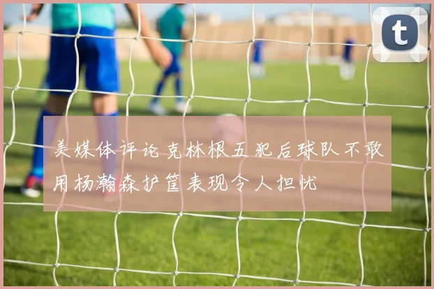 美媒体评论克林根五犯后球队不敢用杨瀚森护筐表现令人担忧