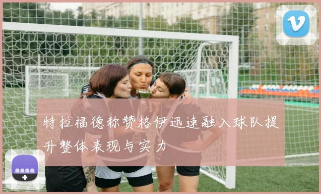 特拉福德称赞格伊迅速融入球队提升整体表现与实力