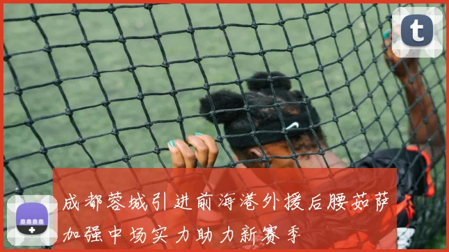 成都蓉城引进前海港外援后腰茹萨加强中场实力助力新赛季