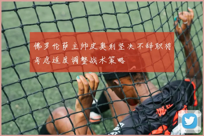 佛罗伦萨主帅皮奥利坚决不辞职将考虑适度调整战术策略