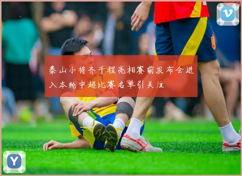 泰山小将齐千程亮相赛前发布会进入本轮中超比赛名单引关注