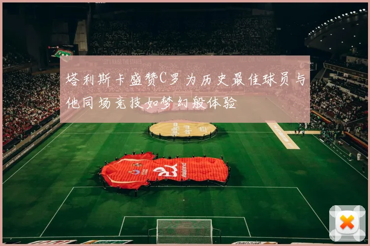 塔利斯卡盛赞C罗为历史最佳球员与他同场竞技如梦幻般体验