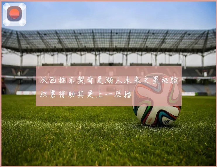 沃西称东契奇是湖人未来之星经验积累将助其更上一层楼