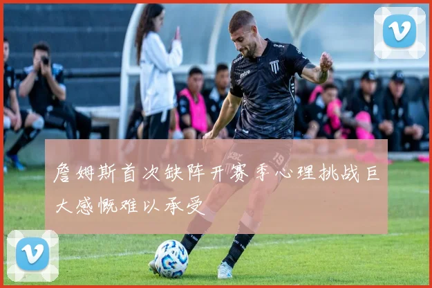 詹姆斯首次缺阵开赛季心理挑战巨大感慨难以承受