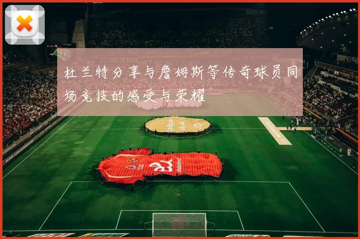 杜兰特分享与詹姆斯等传奇球员同场竞技的感受与荣耀