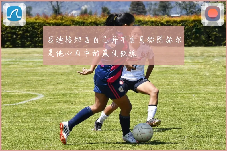 吕迪格坦言自己并不自负称图赫尔是他心目中的最佳教练