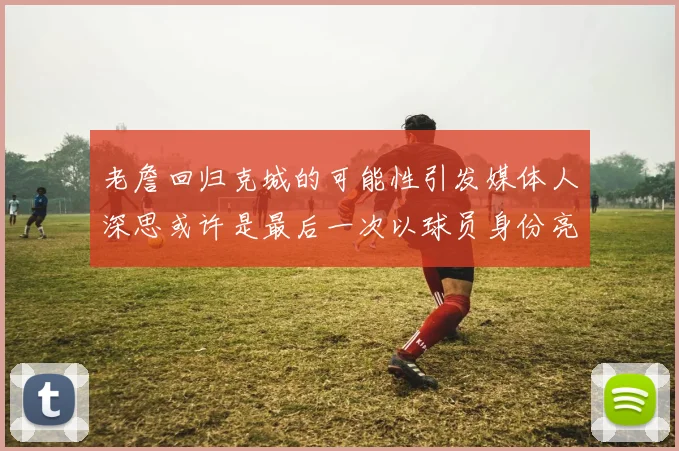 老詹回归克城的可能性引发媒体人深思或许是最后一次以球员身份亮相