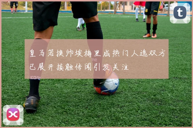 皇马若换帅埃梅里成热门人选双方已展开接触传闻引发关注