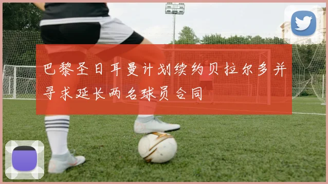 巴黎圣日耳曼计划续约贝拉尔多并寻求延长两名球员合同