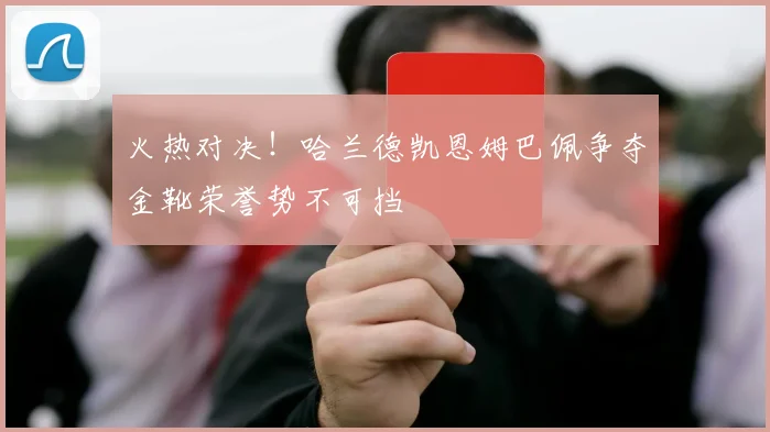 火热对决！哈兰德凯恩姆巴佩争夺金靴荣誉势不可挡