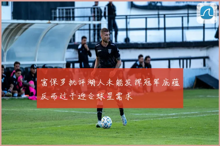 富保罗批评湖人未能发挥冠军底蕴反而过于迎合球星需求