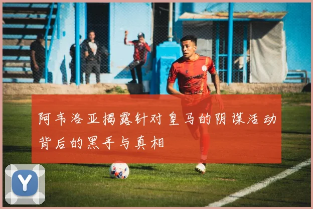 阿韦洛亚揭露针对皇马的阴谋活动背后的黑手与真相