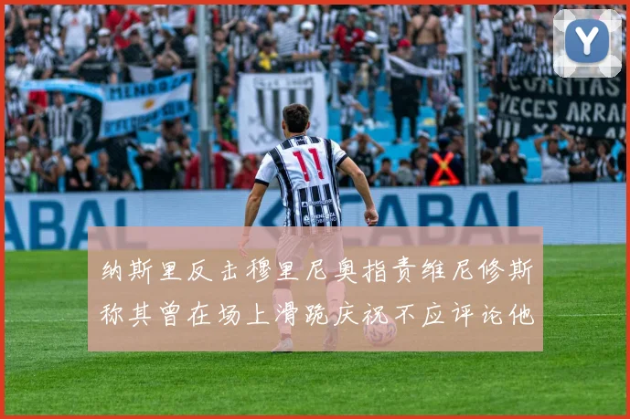 纳斯里反击穆里尼奥指责维尼修斯称其曾在场上滑跪庆祝不应评论他人