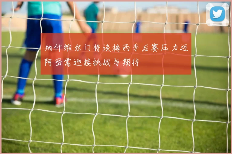 纳什维尔门将谈梅西季后赛压力迈阿密需迎接挑战与期待