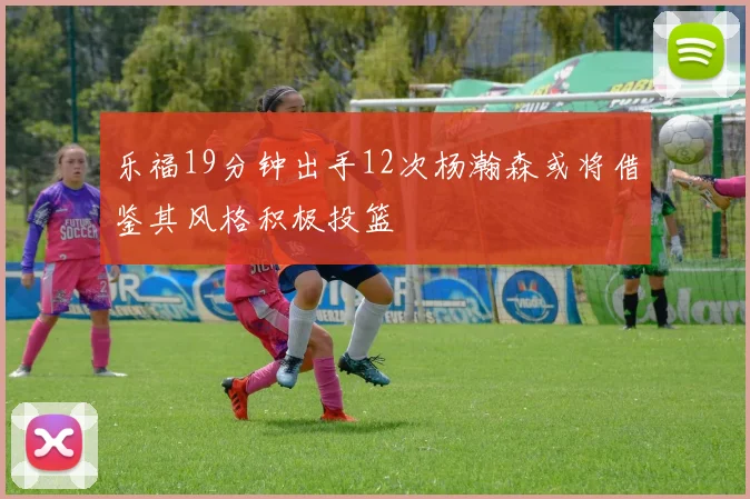 乐福19分钟出手12次杨瀚森或将借鉴其风格积极投篮