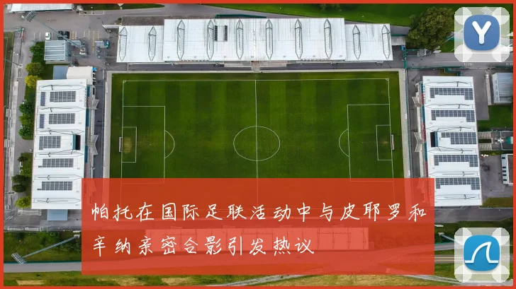 帕托在国际足联活动中与皮耶罗和辛纳亲密合影引发热议