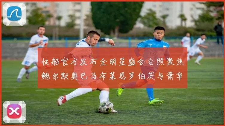 快船官方发布全明星盛会合照聚焦鲍尔默奥巴马布莱恩罗伯茨与萧华同框亮相
