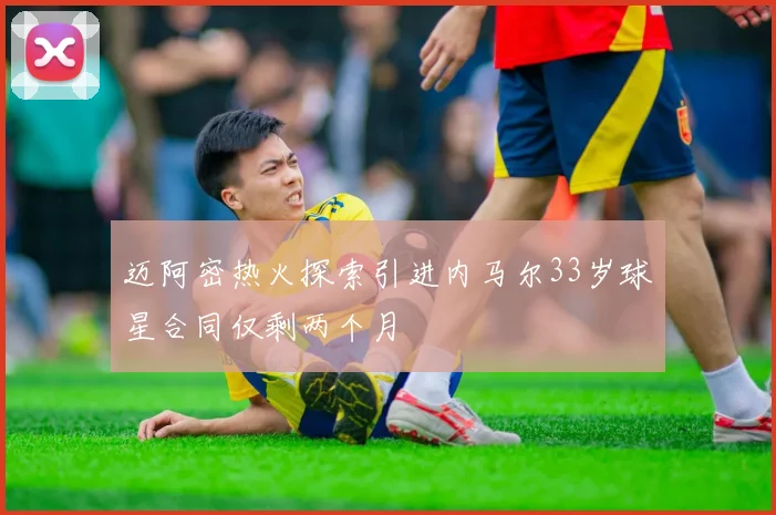 迈阿密热火探索引进内马尔33岁球星合同仅剩两个月