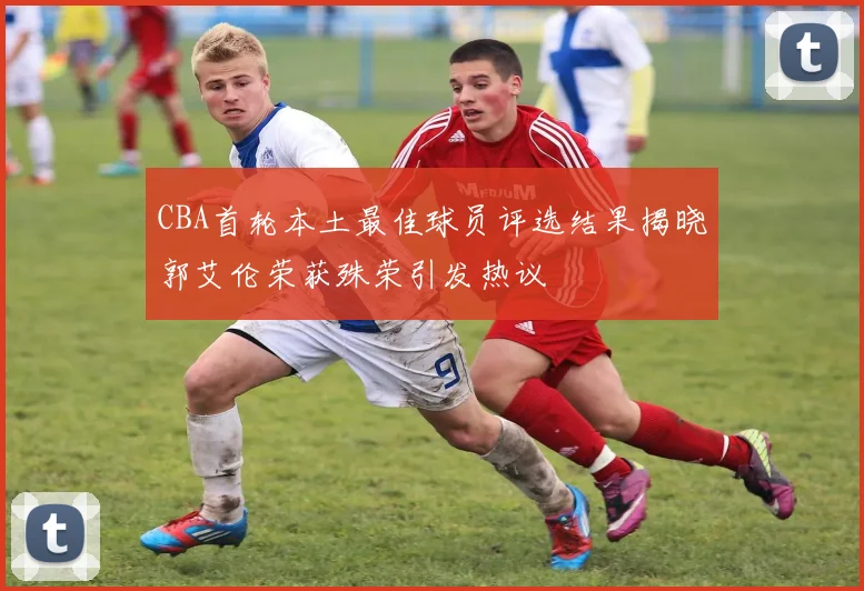 CBA首轮本土最佳球员评选结果揭晓郭艾伦荣获殊荣引发热议